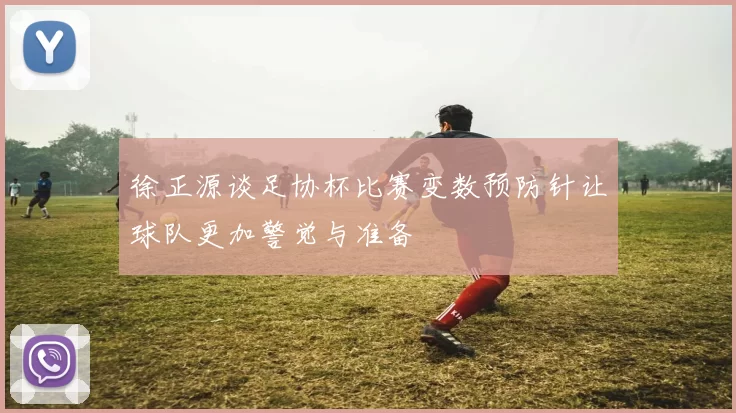 徐正源谈足协杯比赛变数预防针让球队更加警觉与准备