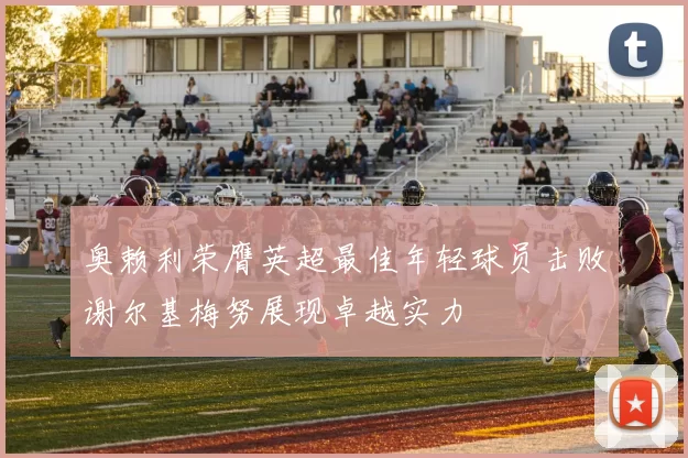 奥赖利荣膺英超最佳年轻球员击败谢尔基梅努展现卓越实力
