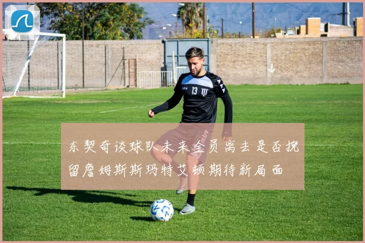 东契奇谈球队未来全员离去是否挽留詹姆斯斯玛特艾顿期待新局面