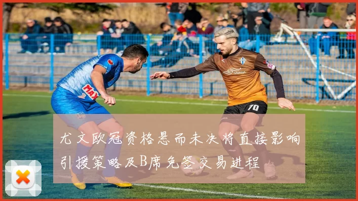 尤文欧冠资格悬而未决将直接影响引援策略及B席免签交易进程