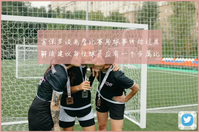 富保罗谈老詹比赛用球事件称过度解读建议每位球员应有一个专属比赛用球