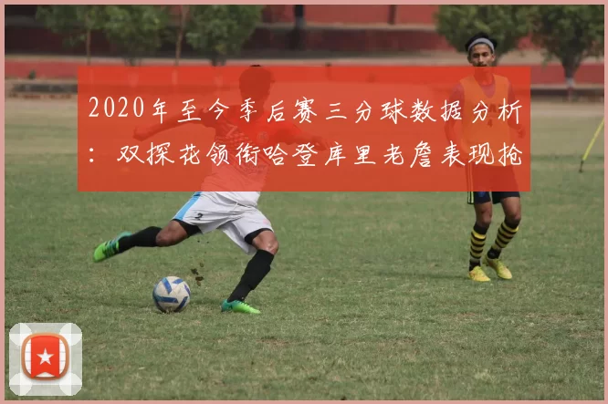2020年至今季后赛三分球数据分析：双探花领衔哈登库里老詹表现抢眼