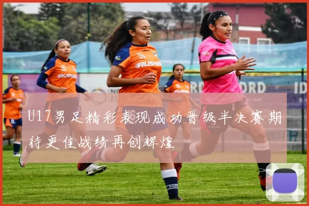 U17男足精彩表现成功晋级半决赛期待更佳战绩再创辉煌