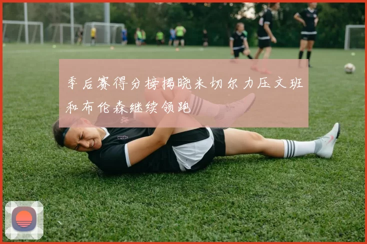 季后赛得分榜揭晓米切尔力压文班和布伦森继续领跑